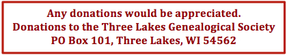 Any donations would be appreciated.
          Donations to the Three Lakes Genealogical Society, PO Box 101,
          Three Lakes, WI 54562